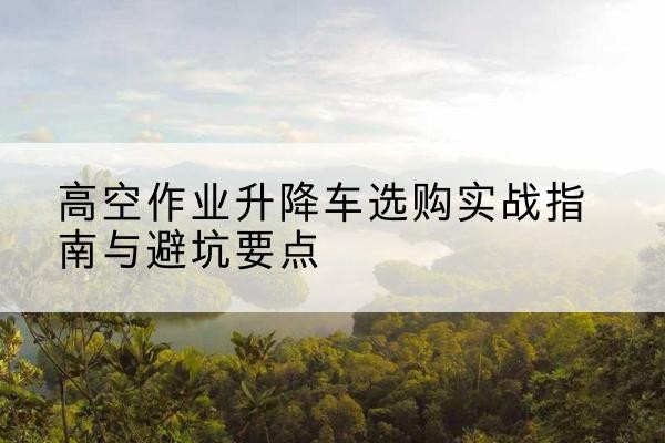 乌审旗升降车怎么选-高空作业升降车选购实战指南与避坑要点