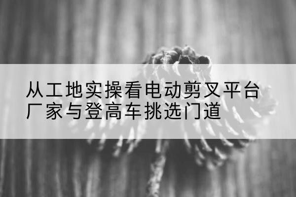 乌审旗电动剪叉升降平台厂家-从工地实操看电动剪叉平台厂家与登高车挑选门道