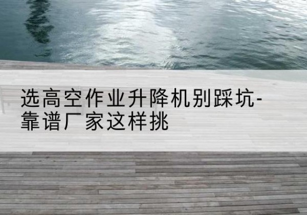 乌审旗剪叉式升降机厂家-选高空作业升降机别踩坑-靠谱厂家这样挑