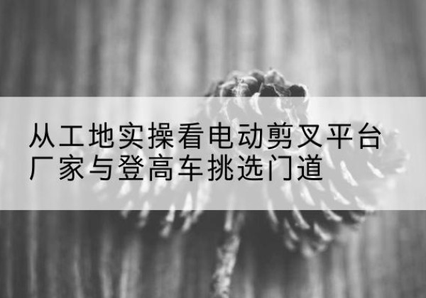 乌审旗电动剪叉升降平台厂家-从工地实操看电动剪叉平台厂家与登高车挑选门道