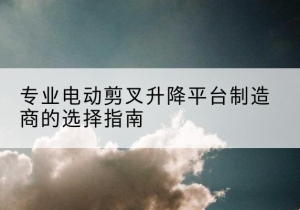 乌审旗电动剪叉升降平台厂家-专业电动剪叉升降平台制造商的选择指南